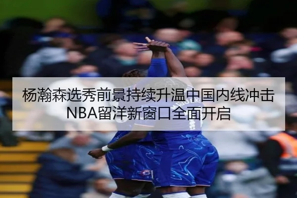 杨瀚森选秀前景持续升温中国内线冲击NBA留洋新窗口全面开启